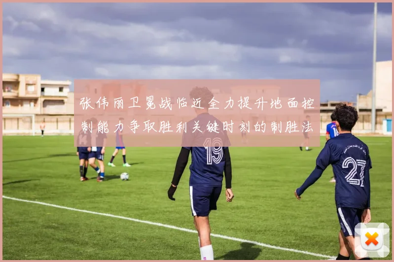 张伟丽卫冕战临近全力提升地面控制能力争取胜利关键时刻的制胜法宝