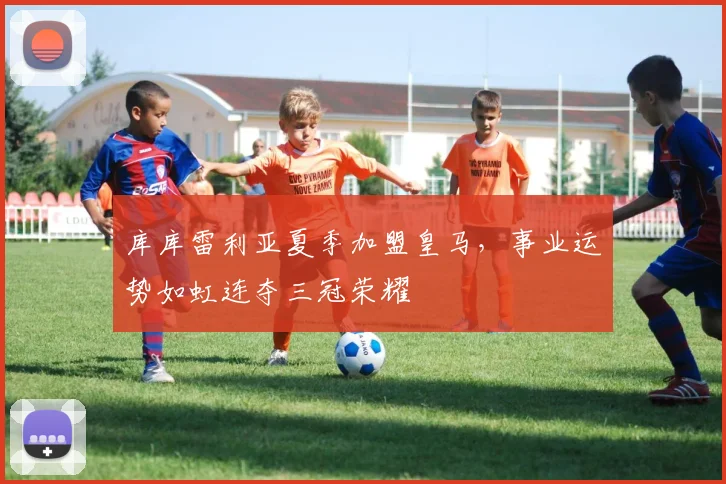 库库雷利亚夏季加盟皇马，事业运势如虹连夺三冠荣耀